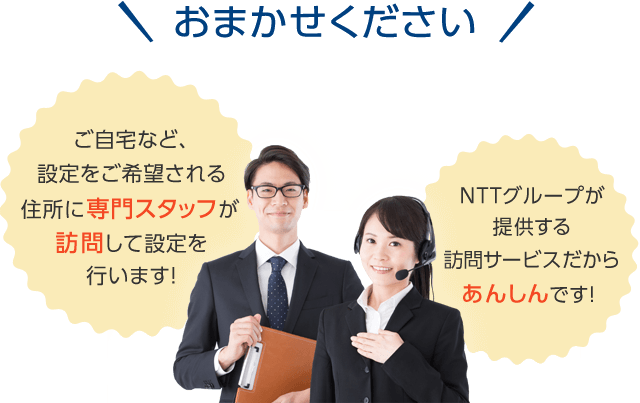 おまかせください！　ご自宅など、設定をご希望される住所に専門スタッフが訪問して設定を行います！　NTTグループが提供する訪問サービスだからあんしんです！