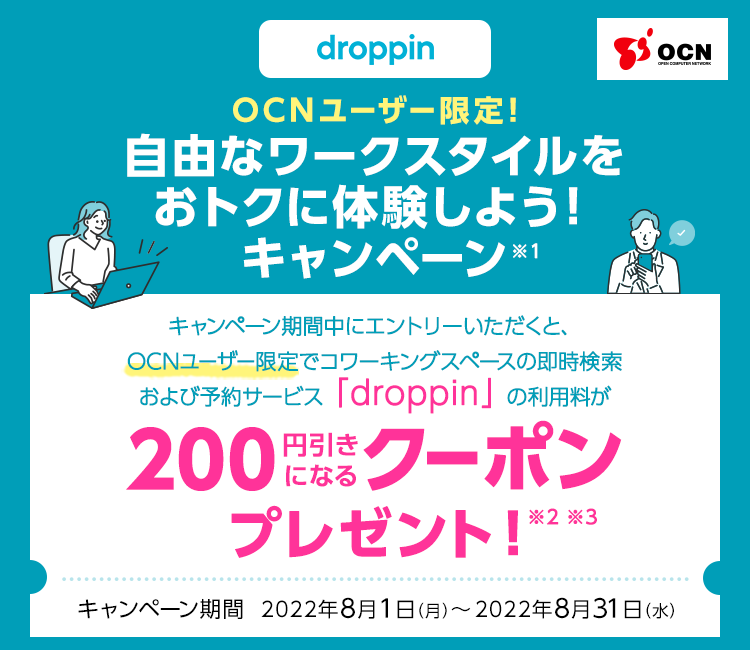OCNユーザー限定！自由なワークスタイルをおトクに体験しよう！キャンペーン※1　キャンペーン期間中にエントリーいただくと、OCNユーザー限定でコワーキングスペースの即時検索および予約サービス「droppin」の利用料が200円引きになるクーポンプレゼント！※2 ※3　キャンペーン期間：2022/8/1（月）～2022/8/31（水）