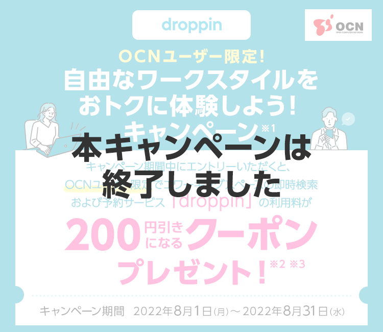 【本キャンペーンは終了しました】OCNユーザー限定！自由なワークスタイルをおトクに体験しよう！キャンペーン※1　キャンペーン期間中にエントリーいただくと、OCNユーザー限定でコワーキングスペースの即時検索および予約サービス「droppin」の利用料が200円引きになるクーポンプレゼント！※2 ※3　キャンペーン期間：2022/8/1（月）～2022/8/31（水）