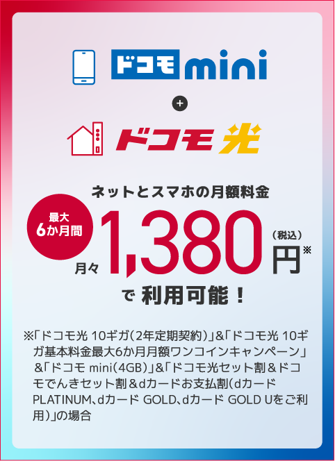 ドコモ nimi+ドコモ光 ネットとスマホの月額料金 最大6か月間月々1,380円※(税込)で利用可能 ※「ドコモ光 10ギガ(2年定期契約)」&「ドコモ光 10ギガ基本料金最大6か月月額ワンコインキャンペーン」&「ドコモ mini(4GB)」&「ドコモ光セット割&ドコモでんきセット割&dカードお支払割(dカード PLATINUM、dカード GOLD、dカード GOLD Uをご利用)」の場合