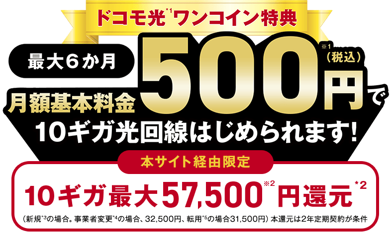 ドコモ光 ワンコイン特典 最大6か月 基本料金500円（税込）で10ギガ光回線はじめられます！本サイト経由限定 10ギガ最大57,500円還元（新規の場合。事業者変更の場合、32,500円、転用の場合31,500円）本還元は2年定期契約が条件