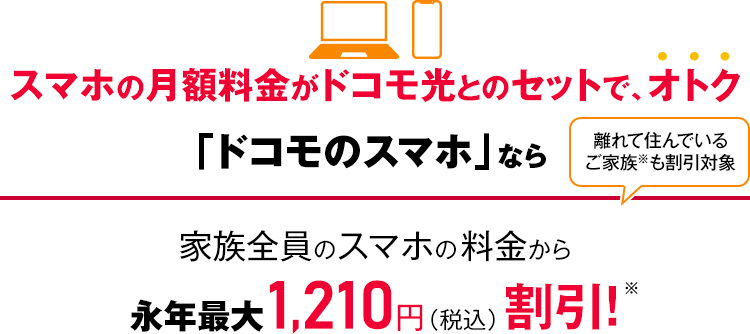 スマホの月額料金がドコモ光とのセットで、オトク 「ドコモのスマホ」なら家族全員のスマホの料金から永年最大1,210円(税込)割引! 離れて住んでいるご家族も割引対象