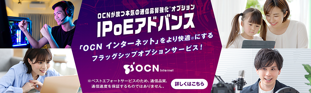 OCNが放つ本気の通信品質強化オプション IPoEアドバンス　「OCN インターネット」をより快適にするフラッグシップオプションサービス！　※ベストエフォートサービスのため、通信品質、通信速度を保証するものではありません。　詳しくはこちら