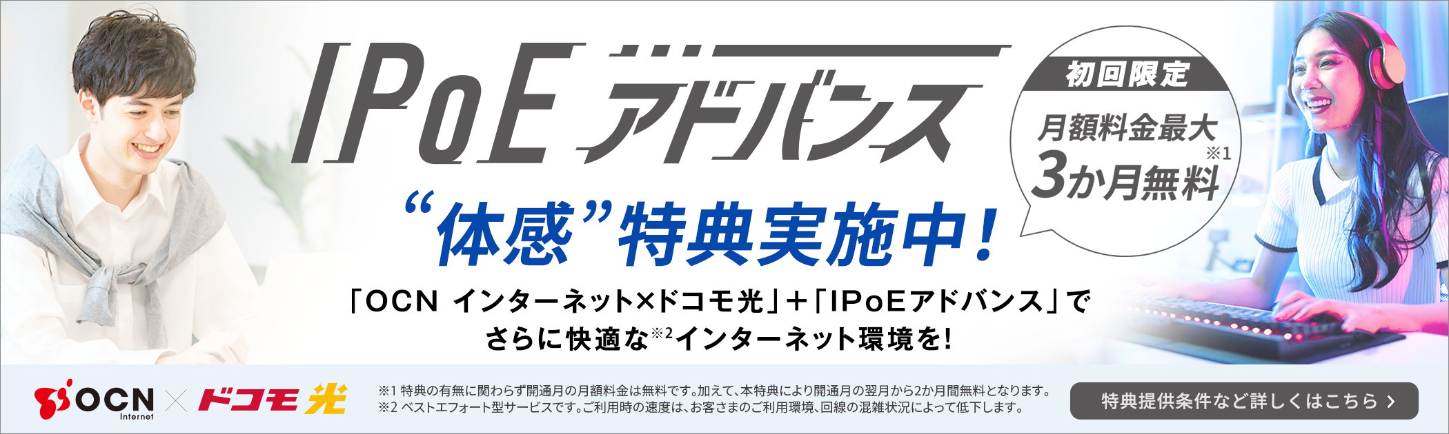 IPoEアドバンス 初回限定月額料金最大3か月無料※1 ”体感”特典実施中！「OCN インターネット×ドコモ光」＋「IPoEアドバンス」でさらに快適な※2 インターネット環境を！ ※1 特典の有無に関わらず開通月の月額料金は無料です。加えて、本特典により開通月の翌月から2か月間無料となります。※2 ベストエフォート型サービスです。ご利用時の速度は、お客さまのご利用環境、回線の混雑状況によって低下します。特典提供条件など詳しくはこちら