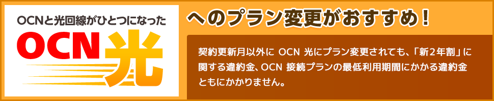 OCNと光回線がひとつになったOCN 光へのプラン変更がおすすめ！ 契約更新月以外にOCN 光にプラン変更されても、「２年割」に関する違約金、OCN接続プランの最低利用期間にかかる違約金ともにかかりません。