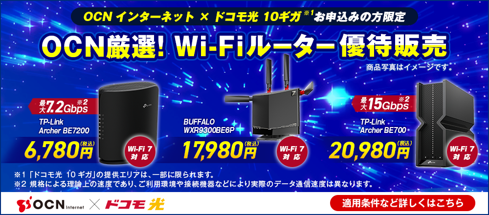 「OCN インターネット」×「ドコモ光 10ギガ※1」お申込みの方限定 OCN厳選！Wi-Fiルーター優待販売 Wi-Fi 7対応 最大7.2Gbps※2 TP-Link Archer BE7200 6,780円（税込）、Wi-Fi 7対応 BUFFALO WXR-9300BE6P 17,980円（税込）、Wi-Fi 7対応 最大15Gbps※2 TP-Link Archer BE700 20,980円（税込）、※1 「ドコモ光 10ギガ」の提供エリアは、一部に限られます。※2 規格による理論上の速度であり、ご利用環境や接続機器などにより実際のデータ通信速度は異なります。 適用条件など詳しくはこちら