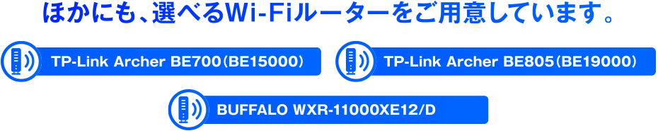 ほかにも、選べるWi-Fiルーターをご用意しています。TP-Link Archer BE700（BE15000）TP-Link Archer BE805（BE19000） BUFFALO WXR-11000XE12/D