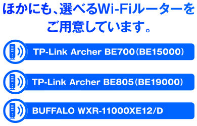 ほかにも、選べるWi-Fiルーターをご用意しています。TP-Link Archer BE700（BE15000）TP-Link Archer BE805（BE19000） BUFFALO WXR-11000XE12/D