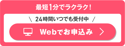 最短1分でラクラク！＼24時間いつでも受付中／Webでお申込み