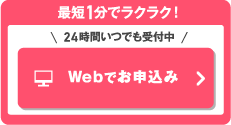 最短1分でラクラク！＼24時間いつでも受付中／Webでお申込み