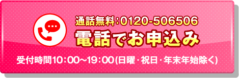 通話無料：0120-506506 電話でお申込み 受付時間10:00～19:00（日曜・祝日・年末年始除く）