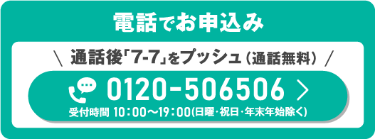 電話でお申込み　＼通話後「7-7」をプッシュ（通話無料）／0120-506506　受付時間 10：00～19：00（日曜・祝日・年末年始除く）