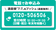 電話でお申込み　＼通話後「7-7」をプッシュ（通話無料）／0120-506506　受付時間 10：00～19：00（日曜・祝日・年末年始除く）