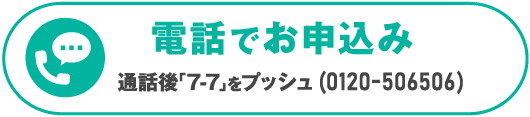 電電話でお申込み　＼通話後「7-7」をプッシュ（通話無料）／0120-506506　受付時間 10：00～19：00（日曜・祝日・年末年始除く）