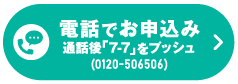 電話でお申込み　＼通話後「7-7」をプッシュ（通話無料）／0120-506506　受付時間 10：00～19：00（日曜・祝日・年末年始除く）