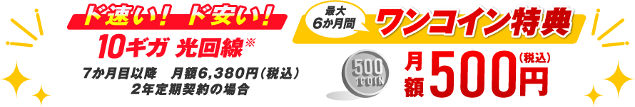 ド速い！ド安い！10ギガ 光回線※ 7か月目以降 月額6,380円（税込）2年定期契約の場合 最大6か月間ワンコイン特典 月額500円（税込）