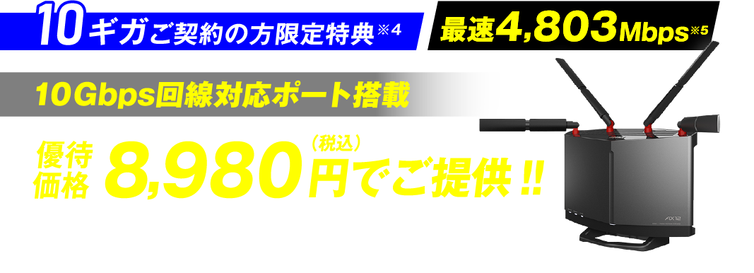 10ギガご契約の方限定特典※4 最速4,803Mbps※5 10Gbps回線対応ポート搭載 優待価格8,980円（税込）でご提供！！※6 BUFFALO WXR-6000AX 12P/D