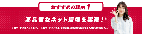 おすすめの理由１ 高品質なネット環境を実現！※本サービスはベストエフォート型サービスのため、通信品質、通信速度を保証するものではありません。