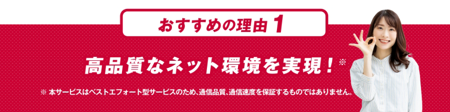 おすすめの理由１ 高品質なネット環境を実現！※本サービスはベストエフォート型サービスのため、通信品質、通信速度を保証するものではありません。