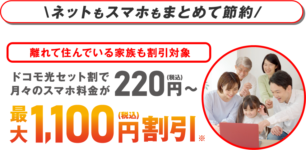 ネットもスマホもまとめて節約 離れて住んでいる家族も割引対象 ドコモ光セット割で月々のスマホ料金が220円（税込）～ 最大1,100円（税込）割引