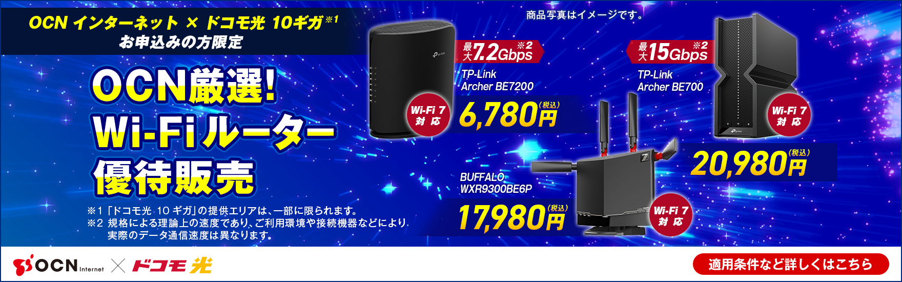「OCN インターネット」×「ドコモ光 10ギガ※1」お申込みの方限定 OCN厳選！Wi-Fiルーター優待販売 Wi-Fi 7対応 最大7.2Gbps※2 TP-Link Archer BE7200 6,780円（税込）、Wi-Fi 7対応 BUFFALO WXR-9300BE6P 17,980円（税込）、Wi-Fi 7対応 最大15Gbps※2 TP-Link Archer BE700 20,980円（税込）、※1 「ドコモ光 10ギガ」の提供エリアは、一部に限られます。※2 規格による理論上の速度であり、ご利用環境や接続機器などにより実際のデータ通信速度は異なります。 適用条件など詳しくはこちら