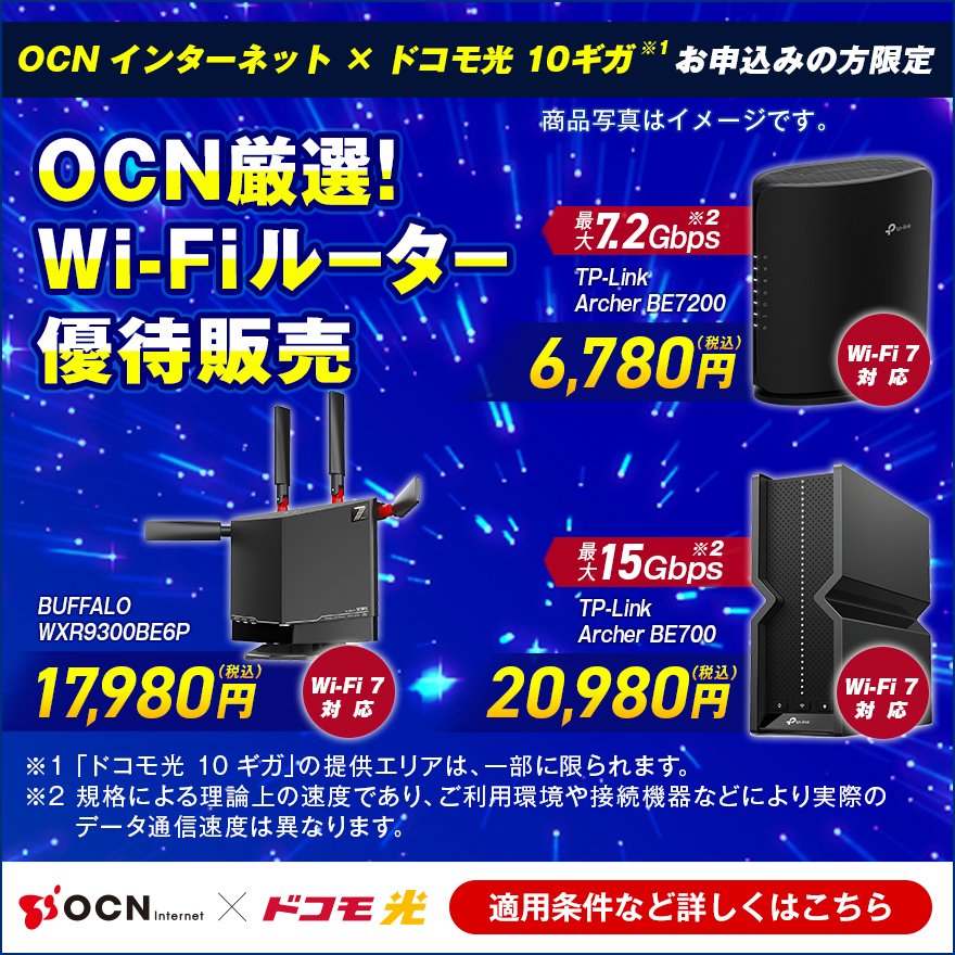 「OCN インターネット」×「ドコモ光 10ギガ※1」お申込みの方限定 OCN厳選！Wi-Fiルーター優待販売 Wi-Fi 7対応 最大7.2Gbps※2 TP-Link Archer BE7200 6,780円（税込）、Wi-Fi 7対応 BUFFALO WXR-9300BE6P 17,980円（税込）、Wi-Fi 7対応 最大15Gbps※2 TP-Link Archer BE700 20,980円（税込）、※1 「ドコモ光 10ギガ」の提供エリアは、一部に限られます。※2 規格による理論上の速度であり、ご利用環境や接続機器などにより実際のデータ通信速度は異なります。適用条件など詳しくはこちら