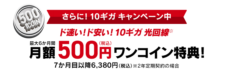 さらに！10ギガキャンペーン中 ド速い！ド安い！10ギガ 光回線※ 最大6か月間 月額500円 ワンコイン特典！7か月目以降6380円（税込）※2年定期契約の場合