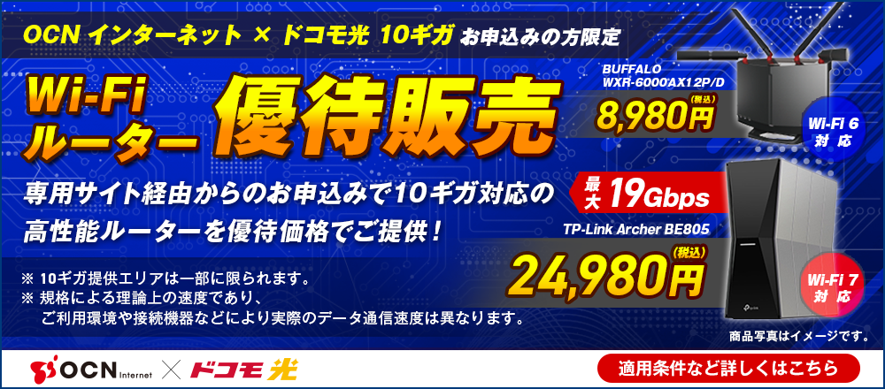 「OCN インターネット」×「ドコモ光 10ギガ」お申込みの方限定 Wi-Fiルーター優先販売 専用サイト経由からのお申込みで10ギガ対応の高性能ルーターを優待価格でご提供! Wi-Fi 6対応BUFFALO WXR-6000AX12P/D 8,980円（税込）、Wi-Fi 7対応最大19Gbps TP-Link Archer BE805 24,980円（税込）※10ギガ提供エリアは一部に限られます。※規格による理論上の速度であり、ご利用環境や接続機器などにより実際のデータ通信速度は異なります。 適用条件など詳しくはこちら