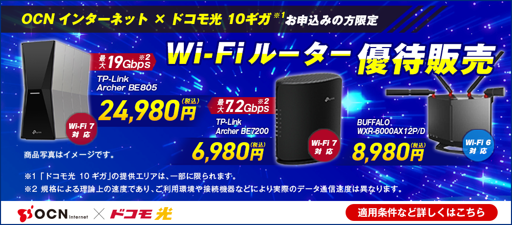 「OCN インターネット」×「ドコモ光 10ギガ※1」お申込みの方限定 Wi-Fiルーター優待販売 Wi-Fi 7対応 最大19Gbps※2 TP-Link Archer BE805 24,980円（税込）、 Wi-Fi 7対応 最大7.2Gbps※2 TP-Link Archer BE7200 6,980円（税込）、 Wi-Fi 6対応 BUFFALO WXR-6000AX12P/D 8,980円（税込）、※1 「ドコモ光 10ギガ」の提供エリアは、一部に限られます。※2 規格による理論上の速度であり、ご利用環境や接続機器などにより実際のデータ通信速度は異なります。 適用条件など詳しくはこちら