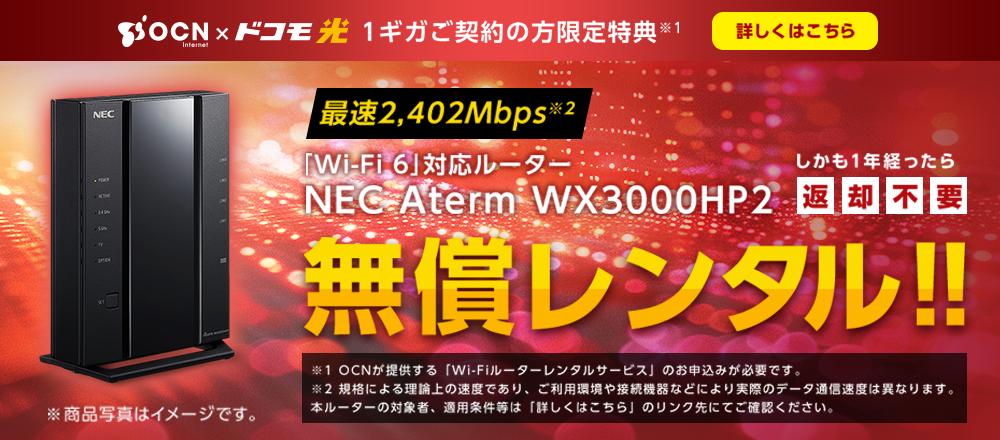 「OCN インターネット」×「ドコモ光  1ギガ」ご契約の方限定特典※1  最速2,402Mbps※2 「Wi-Fi 6」対応ルーターNEC Aterm WX3000HP2無償レンタル!!しかも1年たったら返却不要  ※1.OCNが提供する「Wi-Fiルーターレンタルサービス」のお申込みが必要です。※2.規格による理論上の速度であり、ご利用環境や接続機器などにより実際のデータ通信速度は異なります。本ルーターの対象者、適用条件等は「詳しくはこちら」のリンク先にてご確認ください。 詳しくはこちら
