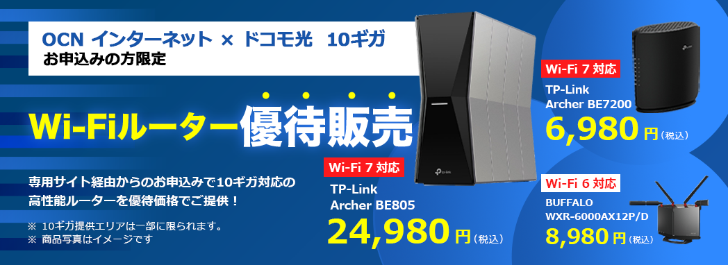 OCN インターネット × ドコモ光 10ギガ お申込みの方限定 Wi-Fiルーター優待販売 専用サイト経由からのお申込みで10ギガ対応の高性能ルーターを優待価格でご提供　※10ギガ提供エリアは一部に限られます。　Wi-Fi 7対応　TP-Link Archer BE805 24,980円（税込）　Wi-Fi 7対応　TP-Link Archer BE7200 6,980円（税込）　Wi-Fi 6対応　BUFFALO™ WXR-6000AX12P/D　8,980円（税込）