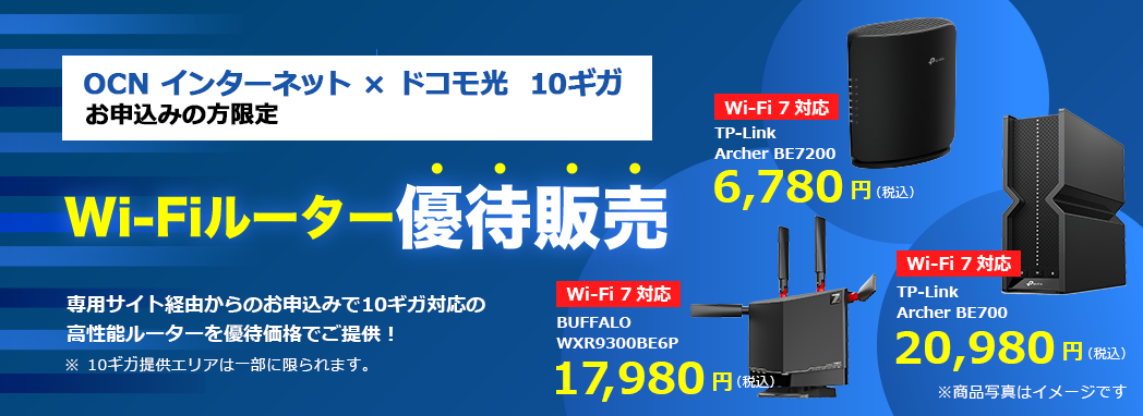 OCN インターネット × ドコモ光 10ギガ お申込みの方限定 Wi-Fiルーター優待販売 専用サイト経由からのお申込みで10ギガ対応の高性能ルーターを優待価格でご提供　※10ギガ提供エリアは一部に限られます。　Wi-Fi 7対応　TP-Link Archer BE7200 6,780円（税込）　Wi-Fi 7対応　BUFFALO WXR9300BE6P　17,980円（税込）Wi-Fi 7対応　TP-Link Archer BE700 20,980円（税込）