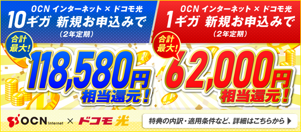 OCN インターネット × ドコモ光　10ギガ新規お申込み（2年定期）で合計最大！118,580円相当還元！OCN インターネット × ドコモ光　1ギガ新規お申込み（2年定期）で合計最大！62,000円相当還元！特典の内訳・適用条件など詳細はこちらから