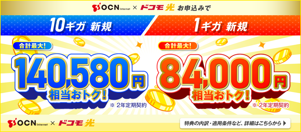 OCN インターネット × ドコモ光 お申込みで　10ギガ新規 合計最大！140,580円相当おトク！※2年定期契約 1ギガ新規 合計最大！84,000円相当おトク！※2年定期契約 OCN インターネット × ドコモ光 特典の内訳・適用条件など詳細はこちらから