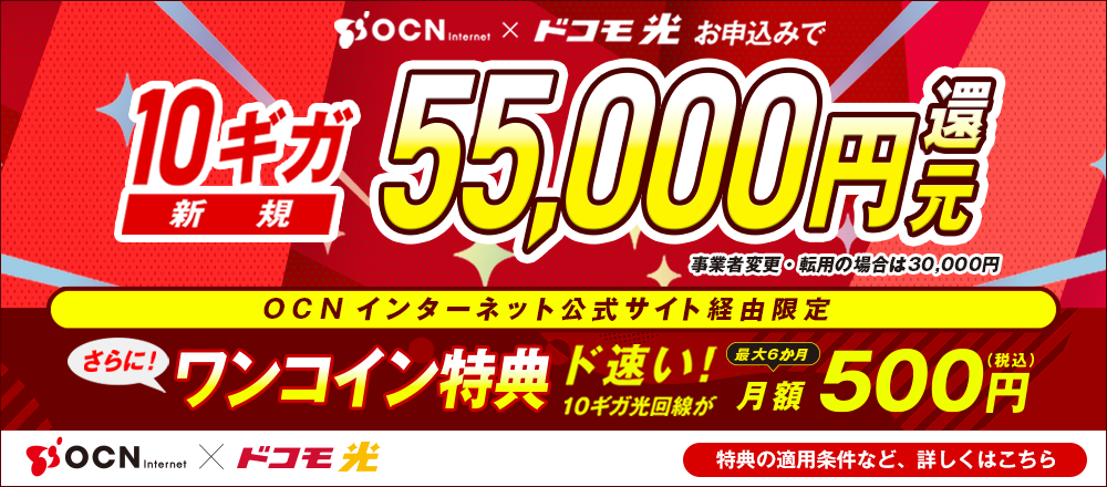 「OCN インターネット」×「ドコモ光」お申込みで 10ギガ 新規55,000円還元 事業者変更・転用の場合は30,000円 OCN インターネット公式サイト経由限定 さらにワンコイン特典 ド速い！10ギガ光回線が最大6か月 月額500円（税込） 特典の適用条件など詳しくはこちら