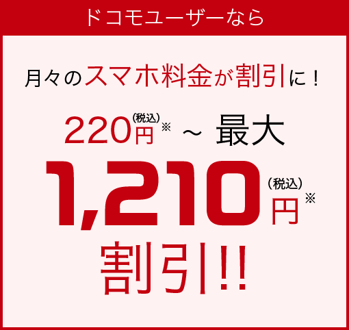ドコモユーザーなら 月々のスマホ料金が割引に! 220円(税込)※~最大1,210円(税込)※割引!!