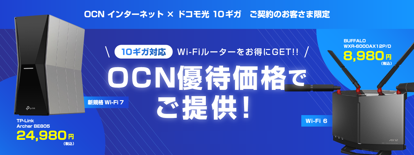 OCN インターネット × ドコモ光 10ギガ ご契約のお客さま限定 10ギガ対応 Wi-Fiルーターをお得にGET!! OCN優待価格でご提供！ 新規格 Wi-Fi 7 TP-Link Archer BE805 24,980円（税込） Wi-Fi 6 BUFFALO WXR-6000AX12P/D 8,980円（税込）