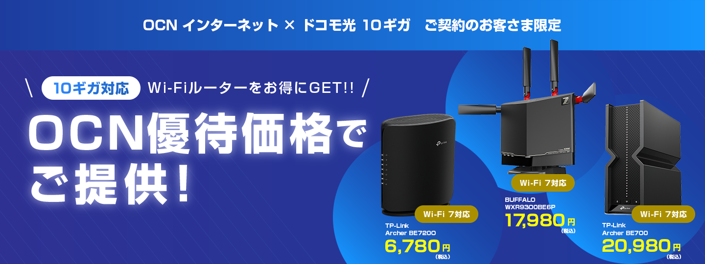 OCN インターネット × ドコモ光 10ギガ ご契約のお客さま限定 10ギガ対応 Wi-Fiルーターをお得にGET!! OCN優待価格でご提供！ ※「ドコモ光 10ギガ」の提供エリアは、一部に限られます。 Wi-Fi 7対応 TP-Link Archer BE7200 6,780円（税込） Wi-Fi 7対応 BUFFALO WXR9300BE6P 17,980円（税込）Wi-Fi 7対応 TP-Link Archer BE700 20,980円（税込）