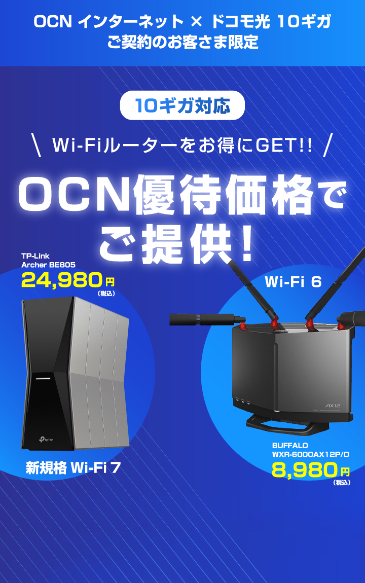 OCN インターネット × ドコモ光 10ギガ ご契約のお客さま限定 10ギガ対応 Wi-Fiルーターをお得にGET!! OCN優待価格でご提供！ 新規格 Wi-Fi 7 TP-Link Archer BE805 24,980円（税込） Wi-Fi 6 BUFFALO WXR-6000AX12P/D 8,980円（税込）