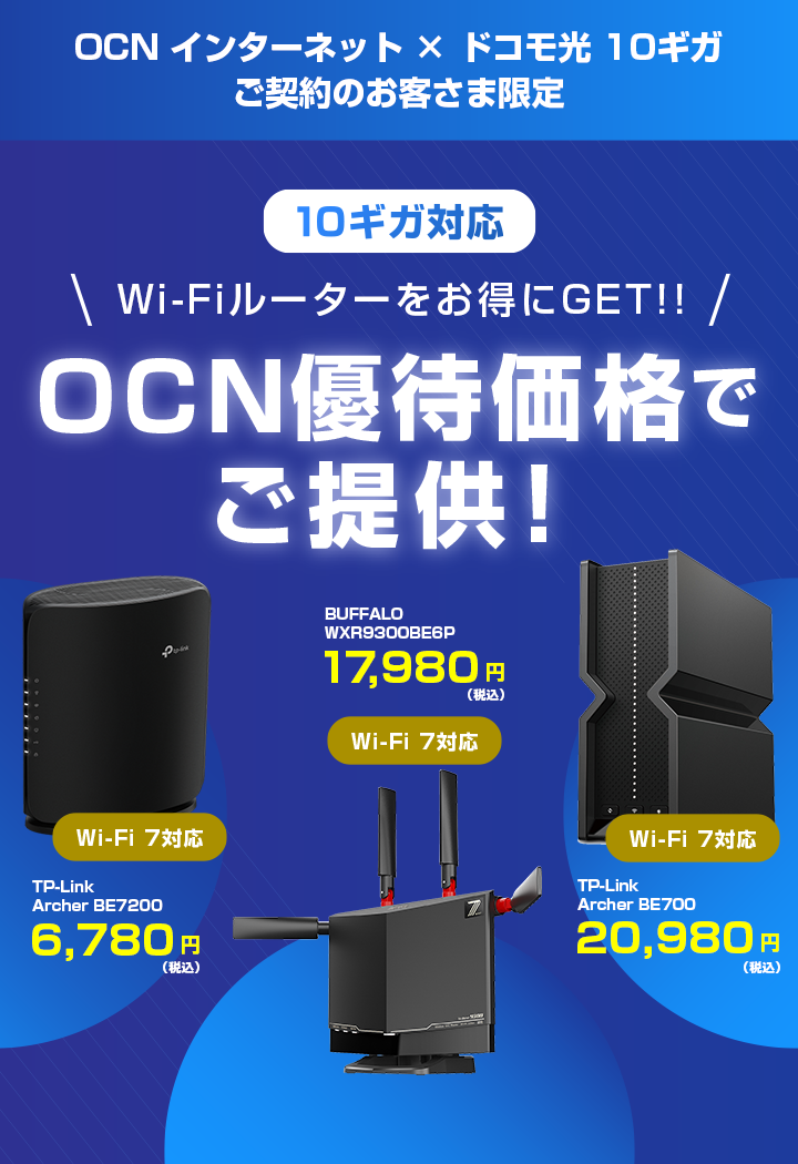 OCN インターネット × ドコモ光 10ギガ ご契約のお客さま限定 10ギガ対応 Wi-Fiルーターをお得にGET!! OCN優待価格でご提供！ ※「ドコモ光 10ギガ」の提供エリアは、一部に限られます。 Wi-Fi 7対応 TP-Link Archer BE7200 6,780円（税込） Wi-Fi 7対応 BUFFALO WXR9300BE6P 17,980円（税込）Wi-Fi 7対応 TP-Link Archer BE700 20,980円（税込）