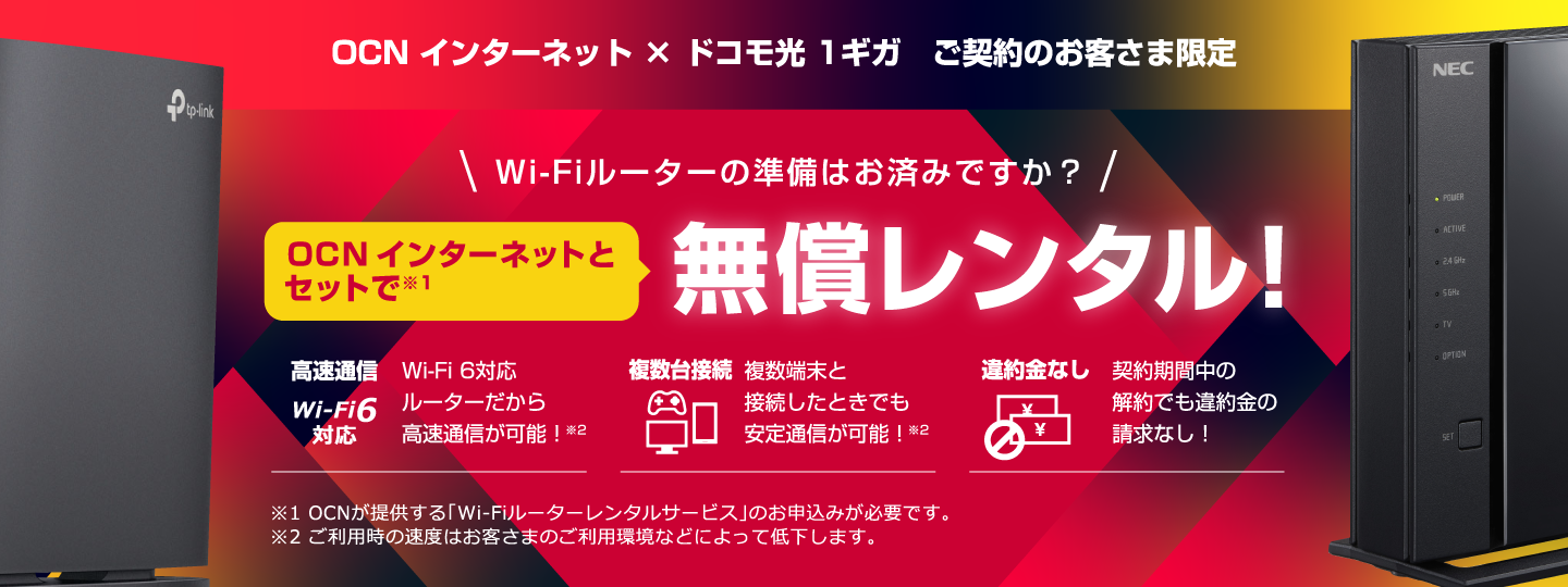 OCN インターネット × ドコモ光 1ギガ　ご契約のお客さま限定 Wi-Fiルーターの準備はお済みですか？ OCN インターネットとセットで無償レンタル！ 高速通信 Wi-Fi 6対応ルーターだから高速通信が可能！ 複数台接続 複数端末と接続したときでも安定通信が可能！ 違約金なし 契約期間中の解約でも違約金の請求なし！