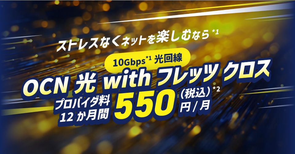 ストレスなくネットを楽しむなら*1 10Gbps*1光回線 ONC 光 with フレッツ クロス プロバイダ料12か月間550円/月（税込）*2