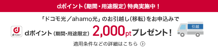 dポイント(期間・用途限定)特典実施中！ 「ドコモ光／ahamo光」のお引越し(移転)をお申込みでdポイント(期間・用途限定)2,000ptプレゼント！