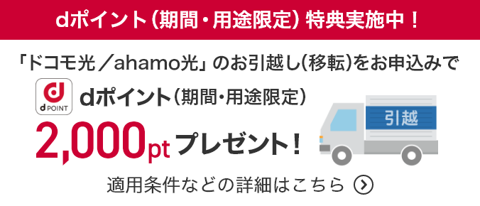 dポイント(期間・用途限定)特典実施中！ 「ドコモ光／ahamo光」のお引越し(移転)をお申込みでdポイント(期間・用途限定)2,000ptプレゼント！