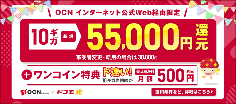 OCN インターネット公式Web経由限定 10ギガ新規55,000円還元 事業者変更・転用の場合は30,000円 +ワンコイン特典 ド速い！10ギガ光回線が最大6か月 月額500円（税込）適用条件など、詳細はこちら