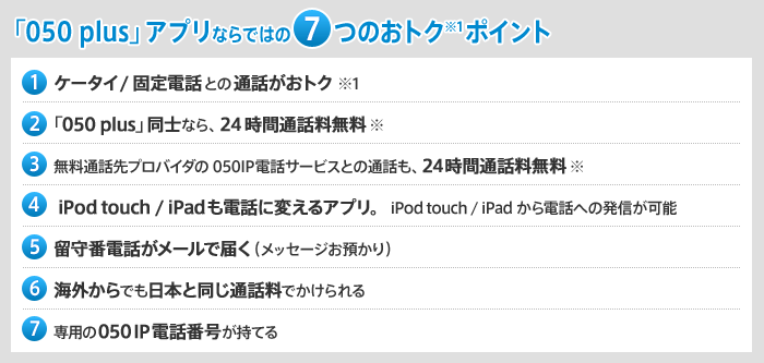 「050 plus」アプリならではの7つのおトク※1ポイント （1）ケータイ/固定電話との通話がおトク！※1 （2）「050 plus」同士なら、24時間通話料無料※ （3）無料通話先プロバイダの050IP電話サービスとの通話も、24時間通話料無料※ （4）iPod touch / iPadも電話に変えるアプリ。iPod touch / iPadから電話への発信が可能 （5）留守番電話がメールで届く（メッセージお預かり）（6）海外からでも日本と同じ通話料でかけられる （7）専用の050IP電話番号が持てる