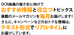 OCN会員の皆さまに向けておすすめ情報と役立つトピックス満載のメールマガジンを毎月お届けします！さらに、キャンペーンなどのおトクな情報は、テキスト形式でリアルタイムにお届けしています。
