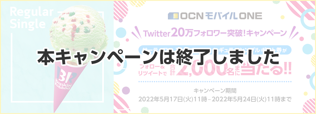 【本キャンペーンは終了しました】OCN モバイル ONE Twitter 20万フォロワー突破！キャンペーン　フォロー＆リツイートでサーティワン アイスクリーム レギュラーシングルギフト券が合計2,000名さまに当たる!!　キャンペーン期間：2022年5月17日（火）11時 – 2022年5月24日（火）11時まで