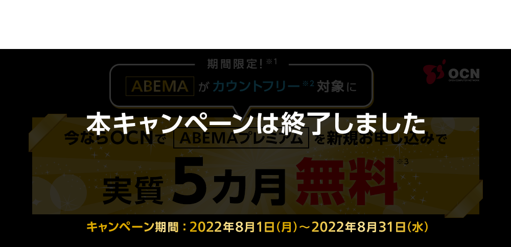 【本キャンペーンは終了しました】期間限定！※1「ABEMA」がカウントフリー対象に※2　今ならOCNで「ABEMAプレミアム」を新規お申し込みで実質5カ月無料※3　キャンペーン期間：2022年8月1日（月）～2022年8月31日（水）