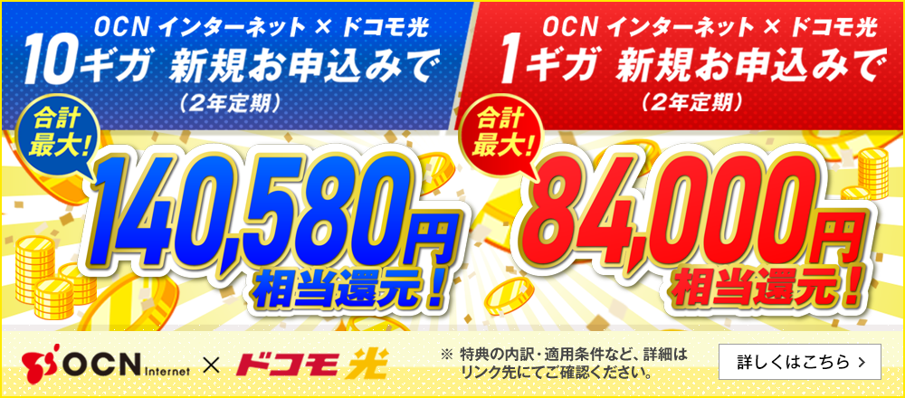OCN インターネット × ドコモ光　10ギガ新規お申込み（2年定期）で合計最大！140,580円相当還元！OCN インターネット × ドコモ光　1ギガ新規お申込み（2年定期）で合計最大！84,000円相当還元！特典の内訳・適用条件など詳細はリンク先にてご確認ください。詳しくはこちら